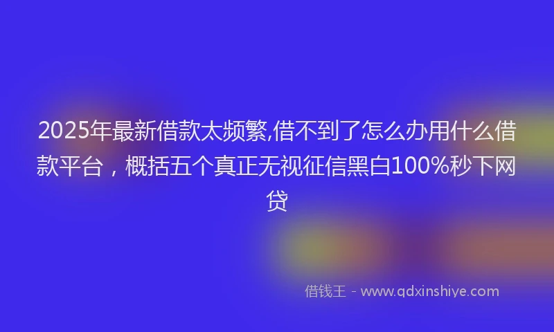 2025年最新借款太频繁,借不到了怎么办用什么借款平台，概括五个真正无视征信黑白100%秒下网贷