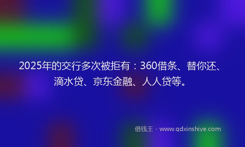 2025年的交行多次被拒有：360借条、替你还、滴水贷、京东金融、人人贷等。