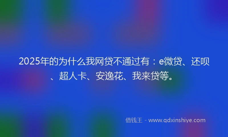2025年的为什么我网贷不通过有：e微贷、还呗、超人卡、安逸花、我来贷等。