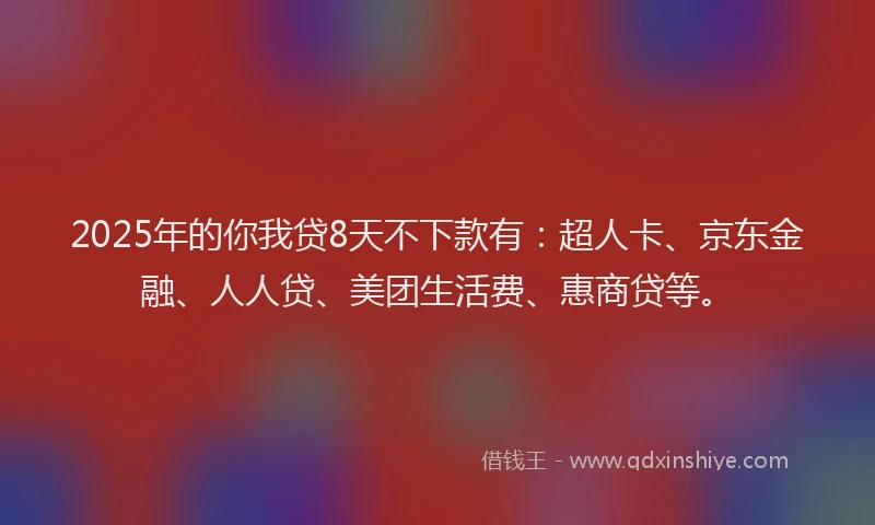 2025年的你我贷8天不下款有：超人卡、京东金融、人人贷、美团生活费、惠商贷等。