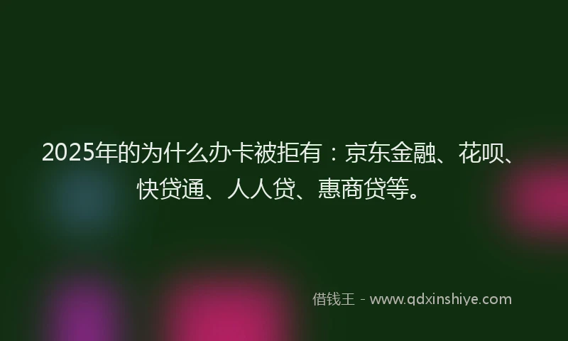 2025年的为什么办卡被拒有：京东金融、花呗、快贷通、人人贷、惠商贷等。