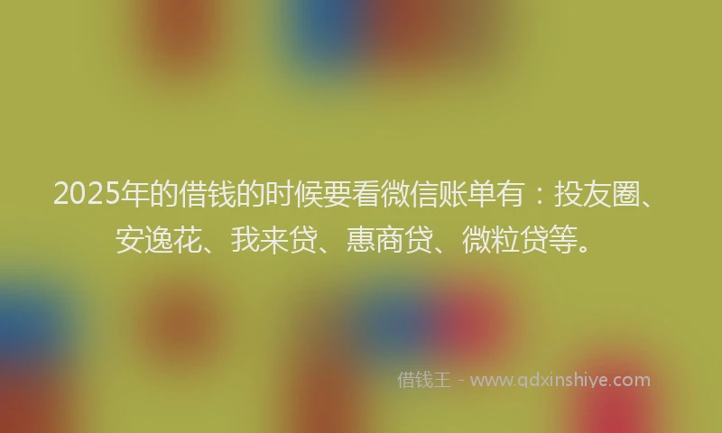 2025年的借钱的时候要看微信账单有：投友圈、安逸花、我来贷、惠商贷、微粒贷等。