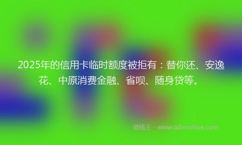 2025年的信用卡临时额度被拒有：替你还、安逸花、中原消费金融、省呗、随身贷等。