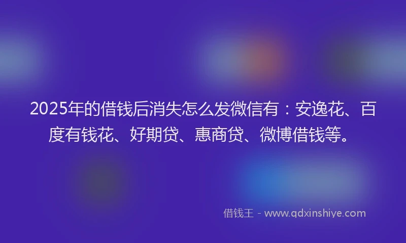 2025年的借钱后消失怎么发微信有：安逸花、百度有钱花、好期贷、惠商贷、微博借钱等。