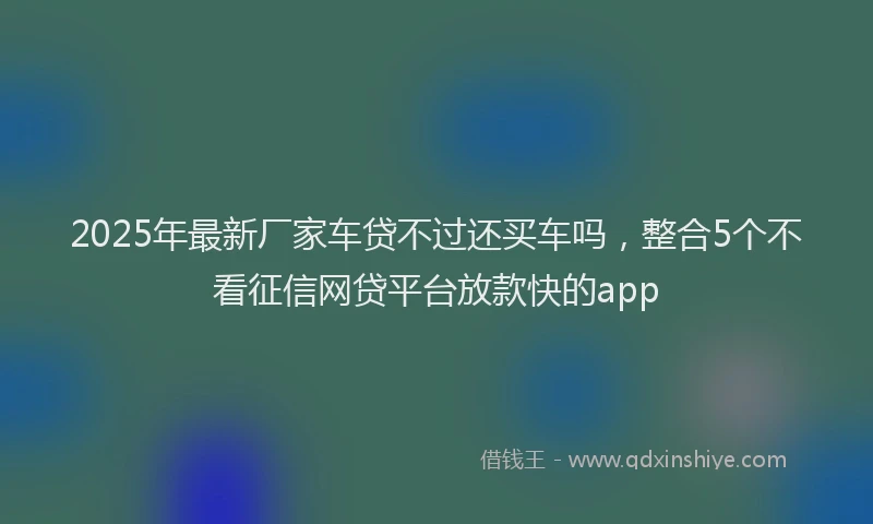 2025年最新厂家车贷不过还买车吗，整合5个不看征信网贷平台放款快的app