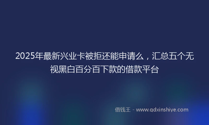 2025年最新兴业卡被拒还能申请么，汇总五个无视黑白百分百下款的借款平台