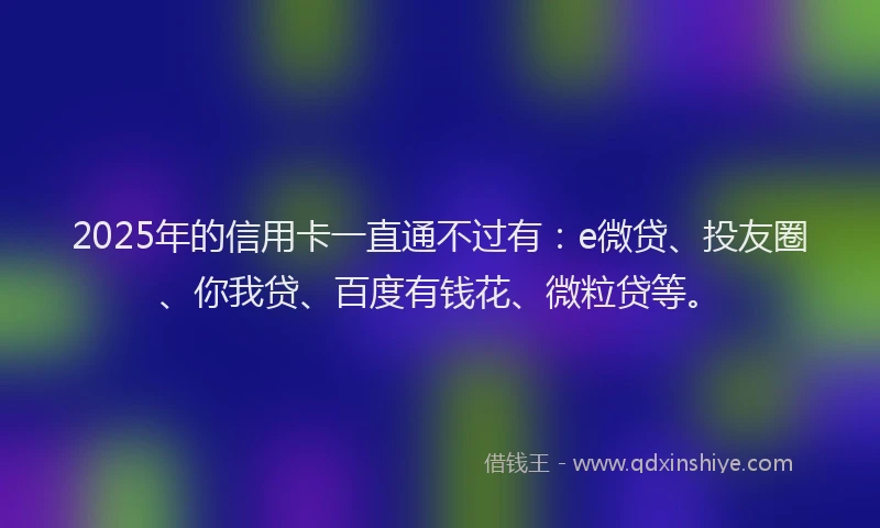 2025年的信用卡一直通不过有：e微贷、投友圈、你我贷、百度有钱花、微粒贷等。