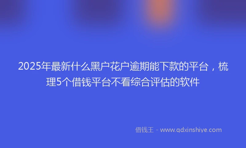 2025年最新什么黑户花户逾期能下款的平台，梳理5个借钱平台不看综合评估的软件