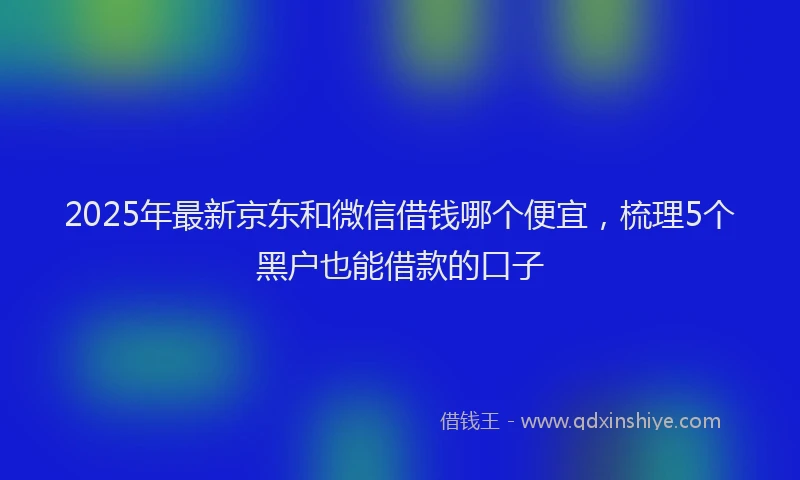 2025年最新京东和微信借钱哪个便宜，梳理5个黑户也能借款的口子