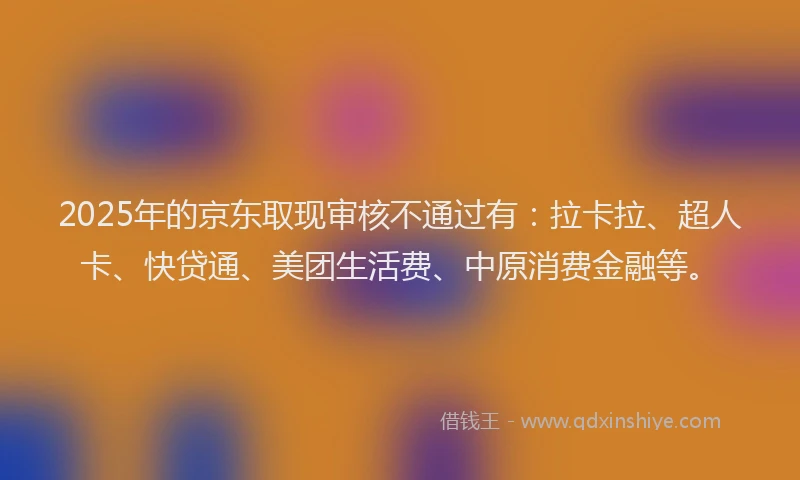 2025年的京东取现审核不通过有：拉卡拉、超人卡、快贷通、美团生活费、中原消费金融等。
