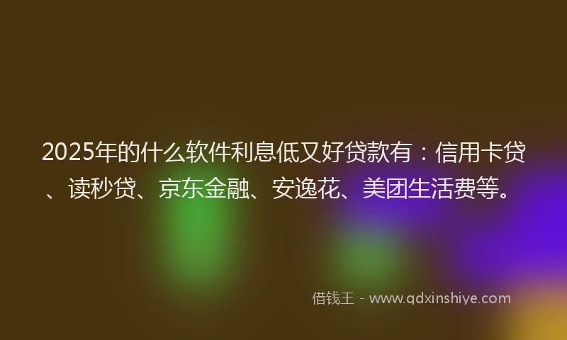 2025年的什么软件利息低又好贷款有：信用卡贷、读秒贷、京东金融、安逸花、美团生活费等。