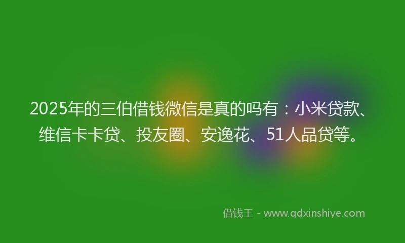 2025年的三伯借钱微信是真的吗有：小米贷款、维信卡卡贷、投友圈、安逸花、51人品贷等。