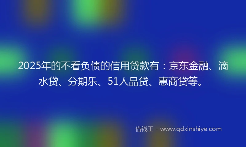 2025年的不看负债的信用贷款有：京东金融、滴水贷、分期乐、51人品贷、惠商贷等。