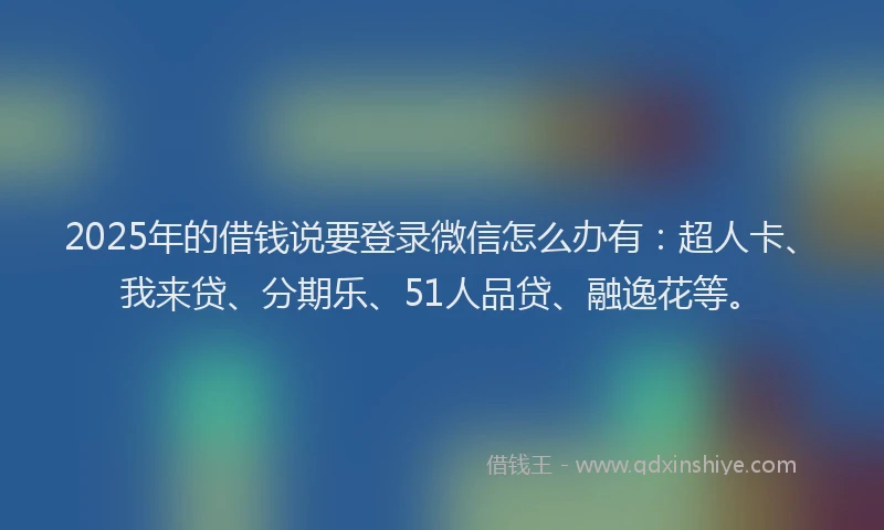 2025年的借钱说要登录微信怎么办有：超人卡、我来贷、分期乐、51人品贷、融逸花等。