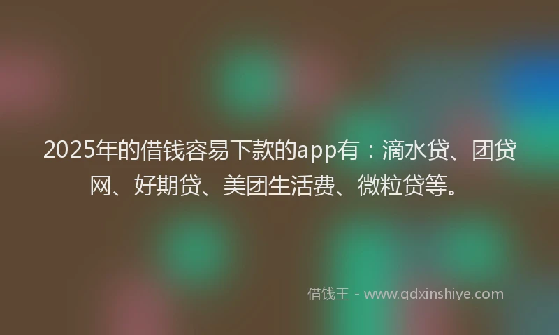 2025年的借钱容易下款的app有：滴水贷、团贷网、好期贷、美团生活费、微粒贷等。