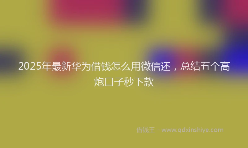 2025年最新华为借钱怎么用微信还，总结五个高炮口子秒下款