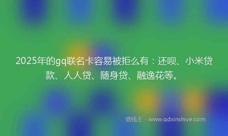 2025年的gq联名卡容易被拒么有：还呗、小米贷款、人人贷、随身贷、融逸花等。