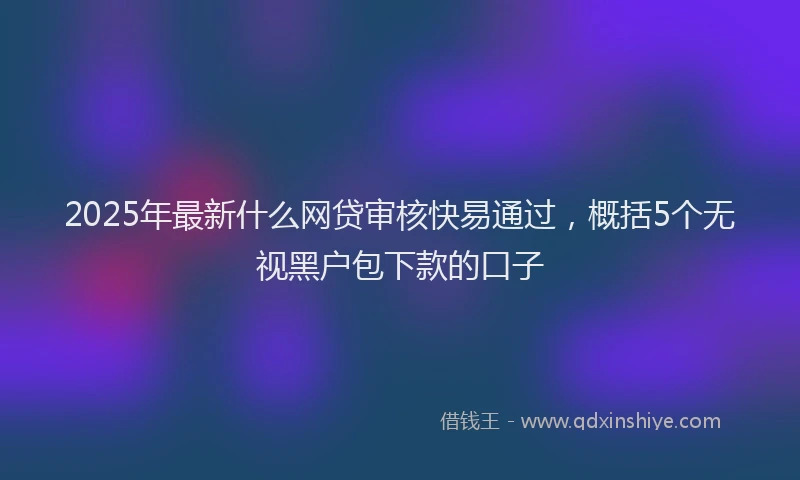 2025年最新什么网贷审核快易通过，概括5个无视黑户包下款的口子