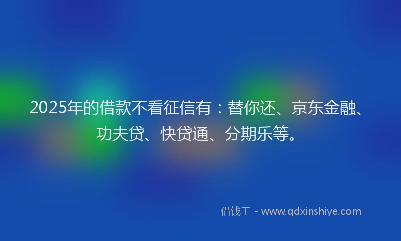2025年的借款不看征信有：替你还、京东金融、功夫贷、快贷通、分期乐等。