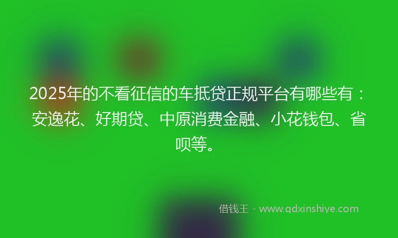 2025年的不看征信的车抵贷正规平台有哪些有：安逸花、好期贷、中原消费金融、小花钱包、省呗等。