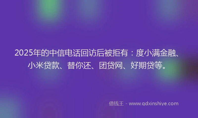 2025年的中信电话回访后被拒有：度小满金融、小米贷款、替你还、团贷网、好期贷等。