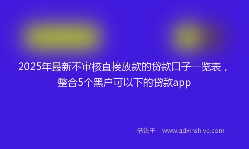 2025年最新不审核直接放款的贷款口子一览表，整合5个黑户可以下的贷款app