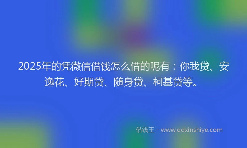 2025年的凭微信借钱怎么借的呢有：你我贷、安逸花、好期贷、随身贷、柯基贷等。