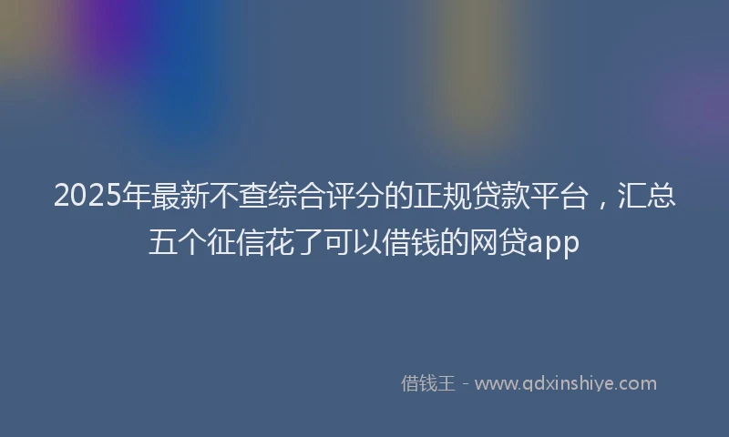 2025年最新不查综合评分的正规贷款平台，汇总五个征信花了可以借钱的网贷app
