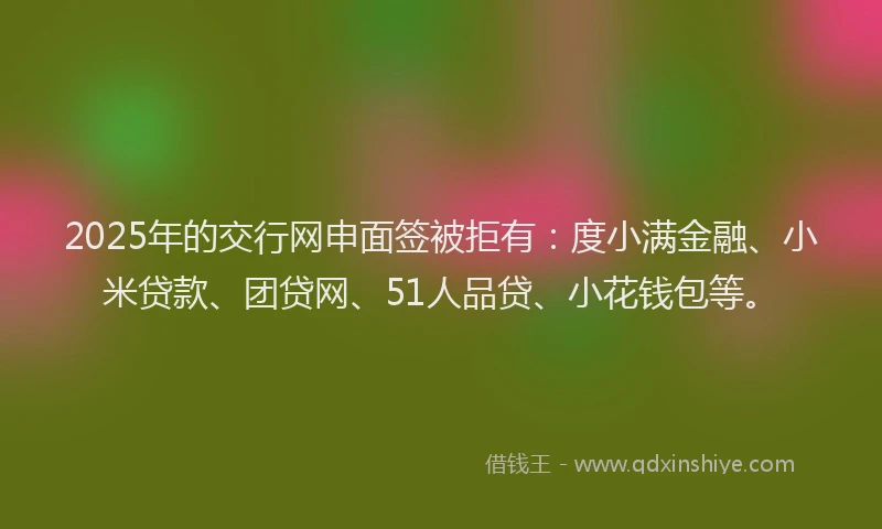 2025年的交行网申面签被拒有：度小满金融、小米贷款、团贷网、51人品贷、小花钱包等。