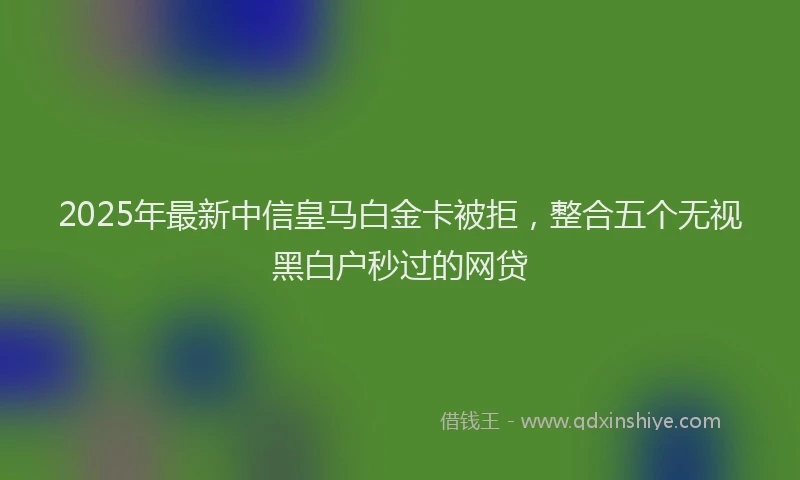 2025年最新中信皇马白金卡被拒，整合五个无视黑白户秒过的网贷