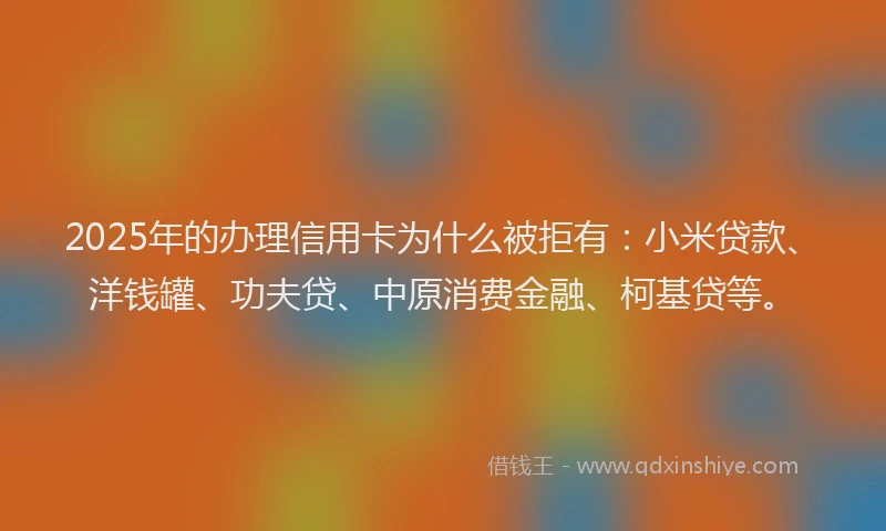 2025年的办理信用卡为什么被拒有：小米贷款、洋钱罐、功夫贷、中原消费金融、柯基贷等。