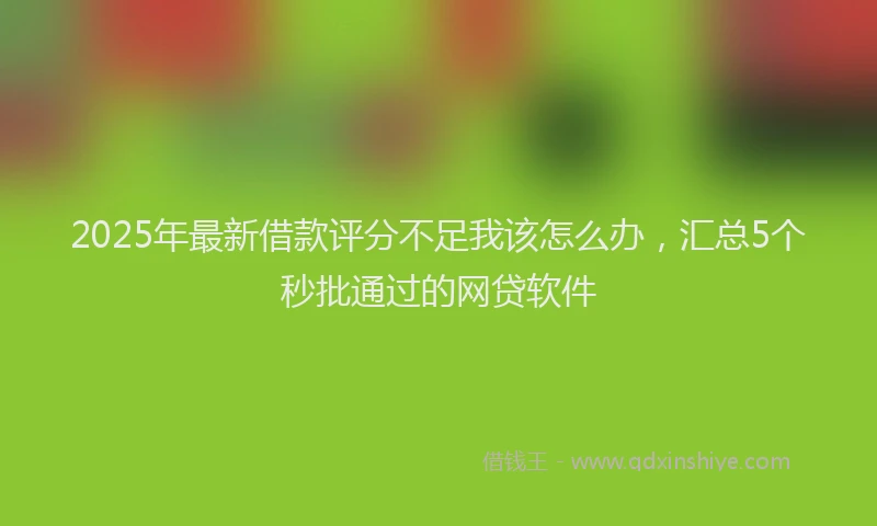 2025年最新借款评分不足我该怎么办，汇总5个秒批通过的网贷软件