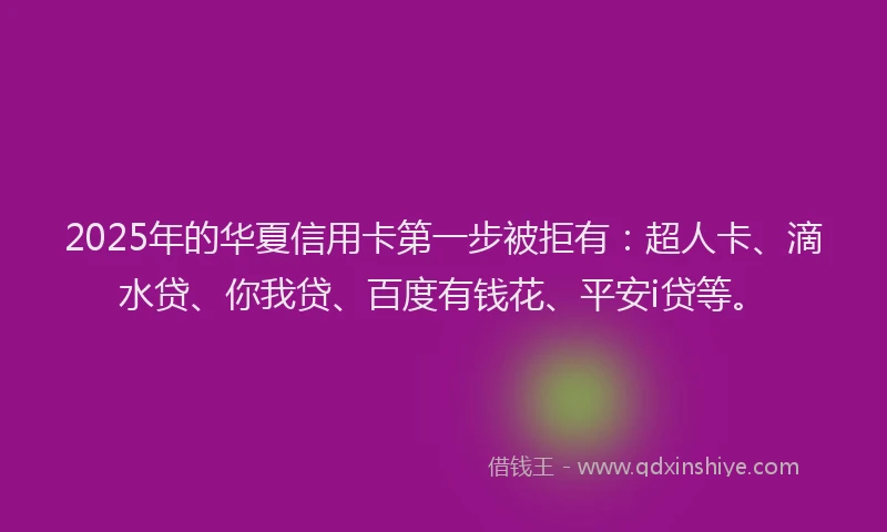 2025年的华夏信用卡第一步被拒有：超人卡、滴水贷、你我贷、百度有钱花、平安i贷等。