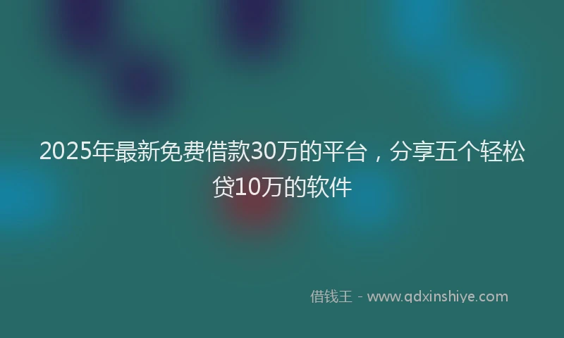 2025年最新免费借款30万的平台，分享五个轻松贷10万的软件