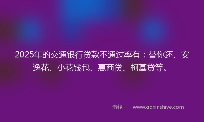 2025年的交通银行贷款不通过率有：替你还、安逸花、小花钱包、惠商贷、柯基贷等。