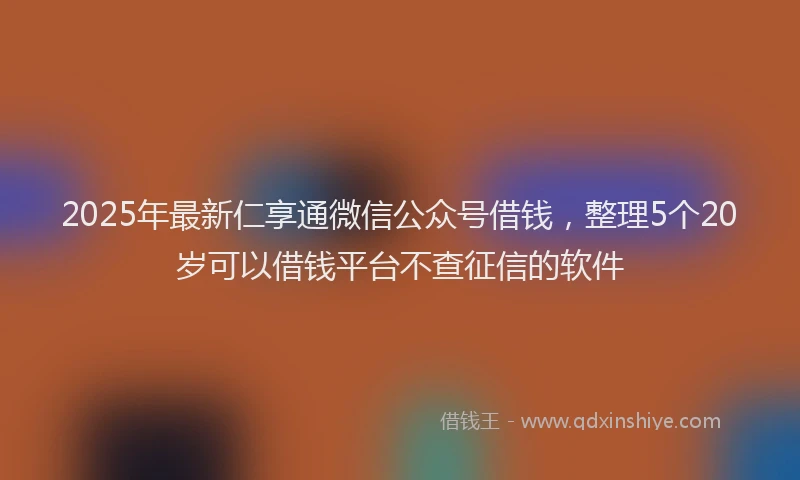 2025年最新仁享通微信公众号借钱，整理5个20岁可以借钱平台不查征信的软件