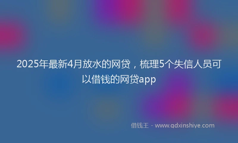 2025年最新4月放水的网贷，梳理5个失信人员可以借钱的网贷app