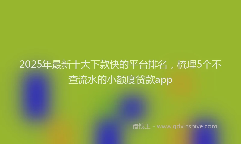 2025年最新十大下款快的平台排名，梳理5个不查流水的小额度贷款app