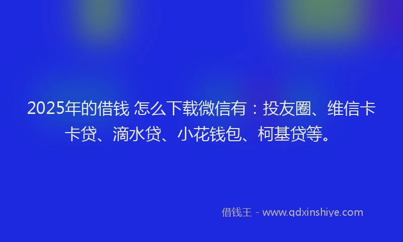 2025年的借钱 怎么下载微信有：投友圈、维信卡卡贷、滴水贷、小花钱包、柯基贷等。