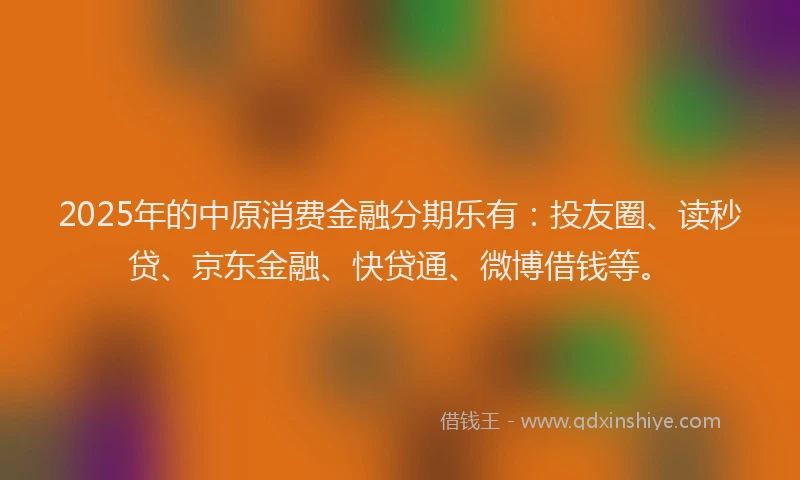 2025年的中原消费金融分期乐有：投友圈、读秒贷、京东金融、快贷通、微博借钱等。