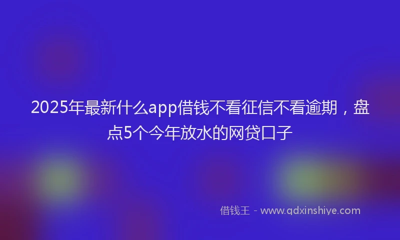 2025年最新什么app借钱不看征信不看逾期，盘点5个今年放水的网贷口子