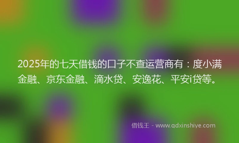 2025年的七天借钱的口子不查运营商有：度小满金融、京东金融、滴水贷、安逸花、平安i贷等。