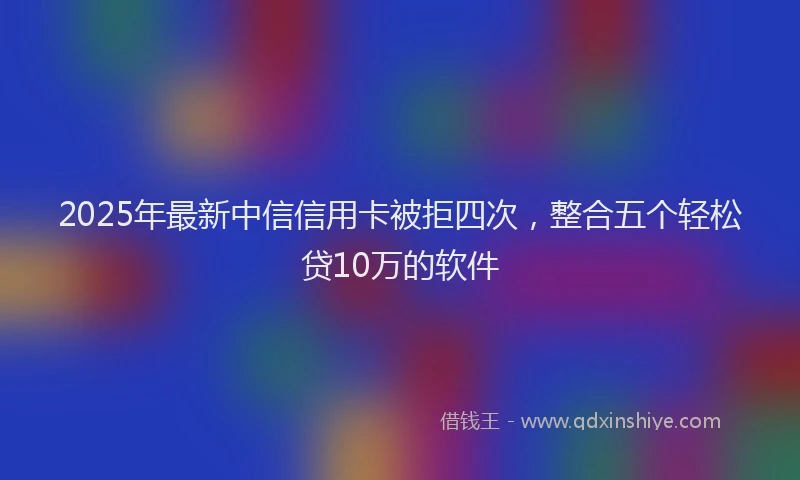 2025年最新中信信用卡被拒四次，整合五个轻松贷10万的软件