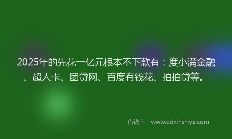 2025年的先花一亿元根本不下款有：度小满金融、超人卡、团贷网、百度有钱花、拍拍贷等。