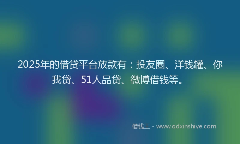 2025年的借贷平台放款有：投友圈、洋钱罐、你我贷、51人品贷、微博借钱等。