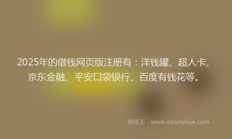2025年的借钱网页版注册有：洋钱罐、超人卡、京东金融、平安口袋银行、百度有钱花等。