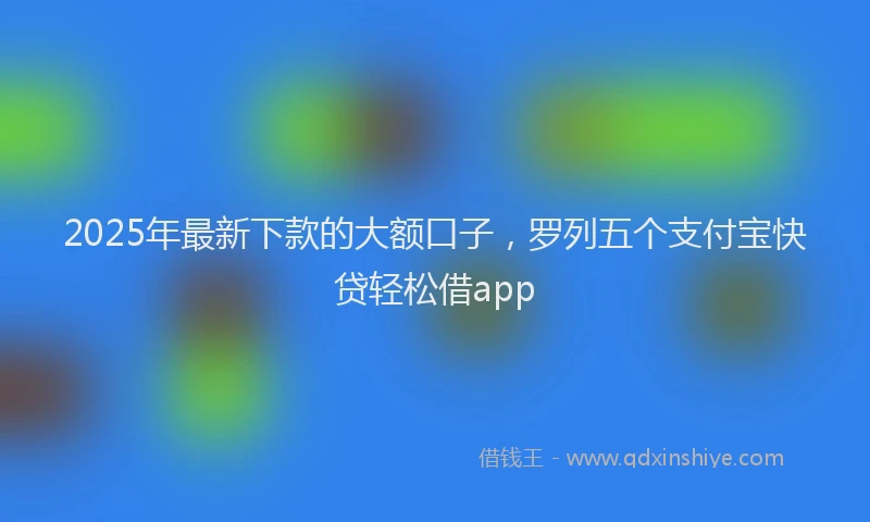2025年最新下款的大额口子，罗列五个支付宝快贷轻松借app