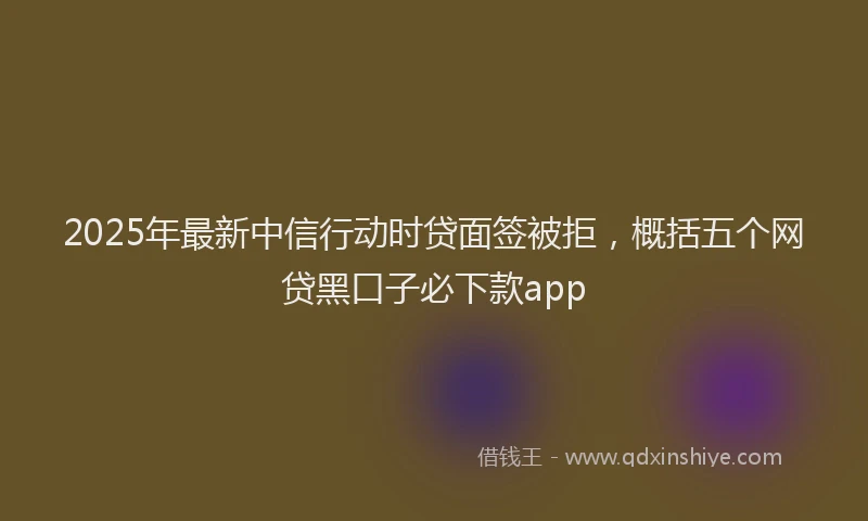 2025年最新中信行动时贷面签被拒，概括五个网贷黑口子必下款app