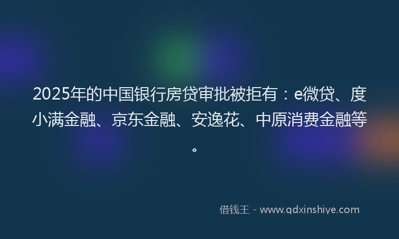 2025年的中国银行房贷审批被拒有：e微贷、度小满金融、京东金融、安逸花、中原消费金融等。