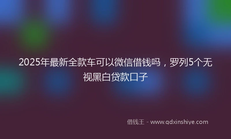 2025年最新全款车可以微信借钱吗，罗列5个无视黑白贷款口子